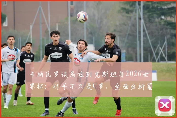 卡纳瓦罗谈乌兹别克斯坦与2026世界杯：对手不只是C罗，全面分析葡萄牙队整体战斗力