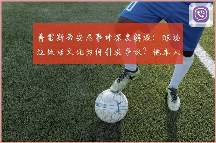 普雷斯蒂安尼事件深度解读：球场垃圾话文化为何引发争议？他本人坚称与种族歧视无关