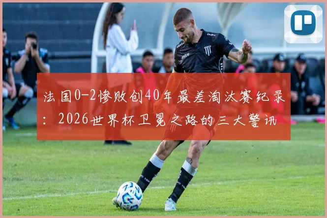 法国0-2惨败创40年最差淘汰赛纪录:2026世界杯卫冕之路的三大警讯与深度复盘