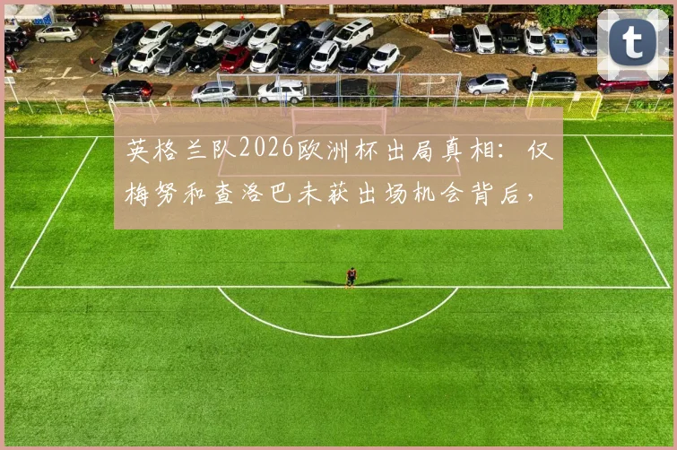英格兰队2026欧洲杯出局真相：仅梅努和查洛巴未获出场机会背后，索斯盖特用人策略全解析
