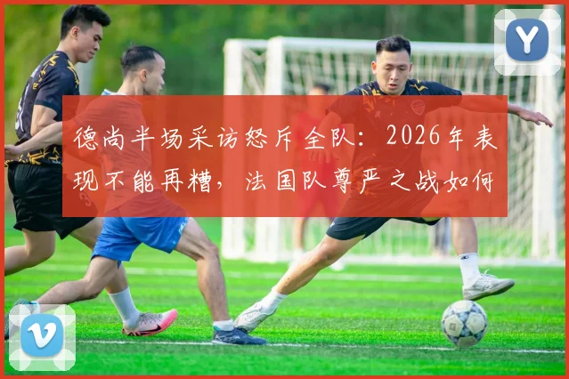 德尚半场采访怒斥全队：2026年表现不能再糟，法国队尊严之战如何打响？