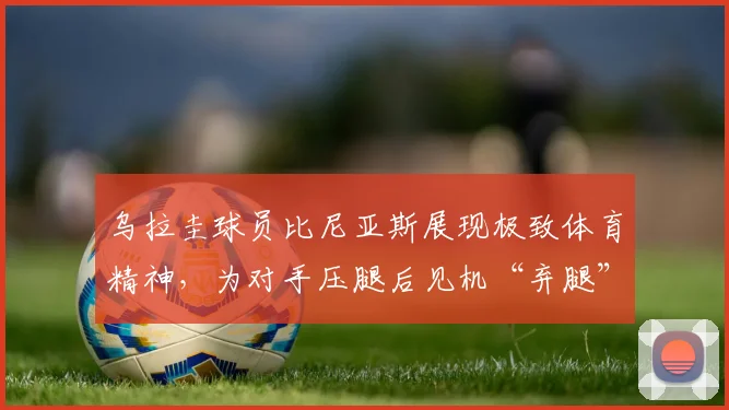 乌拉圭球员比尼亚斯展现极致体育精神，为对手压腿后见机“弃腿”快攻参与2026年进球全过程解读