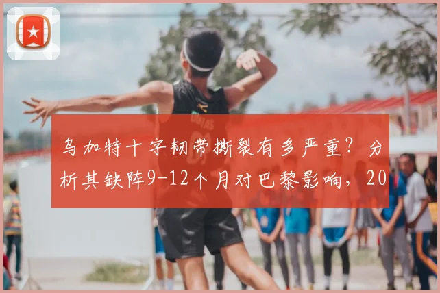 乌加特十字韧带撕裂有多严重?分析其缺阵9-12个月对巴黎影响,2026复出前景展望