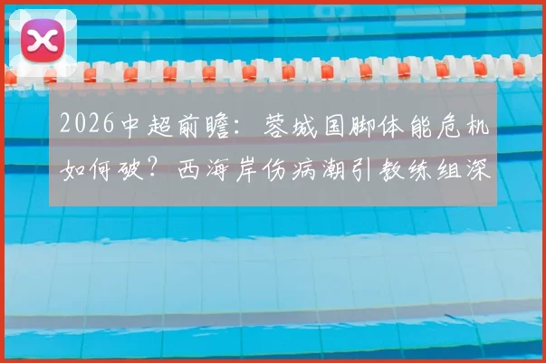 2026中超前瞻：蓉城国脚体能危机如何破？西海岸伤病潮引教练组深度担忧
