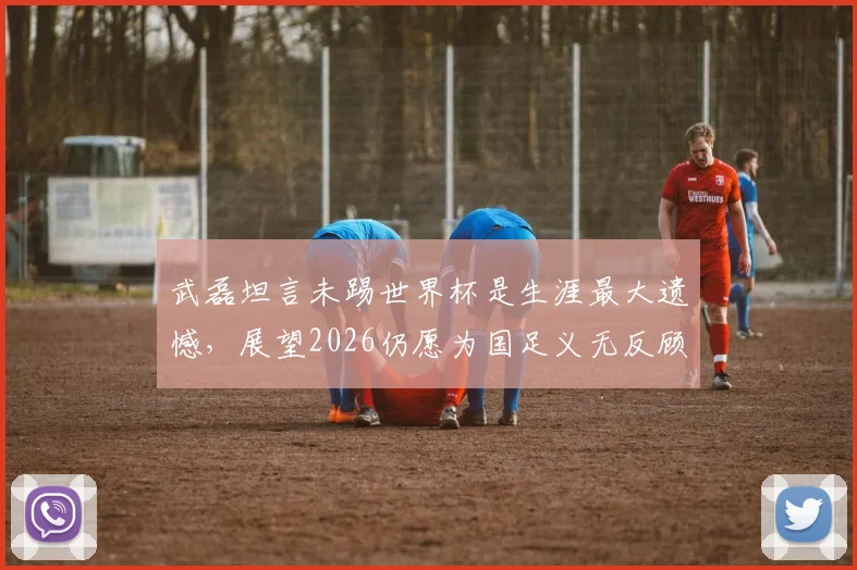 武磊坦言未踢世界杯是生涯最大遗憾，展望2026仍愿为国足义无反顾出战