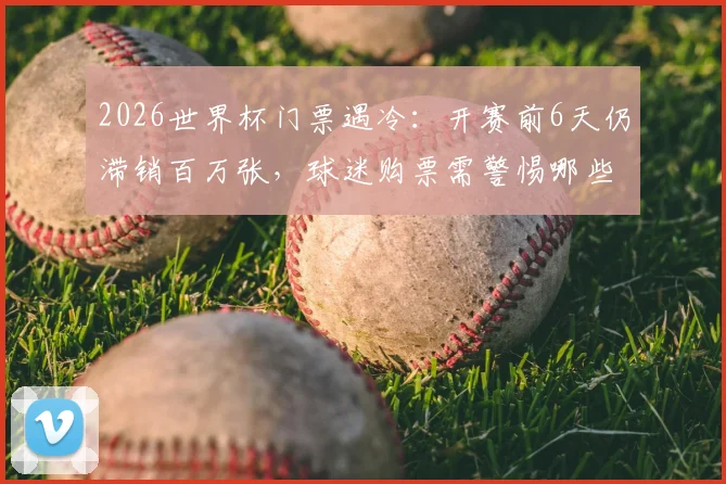2026世界杯门票遇冷:开赛前6天仍滞销百万张,球迷购票需警惕哪些风险与陷阱?