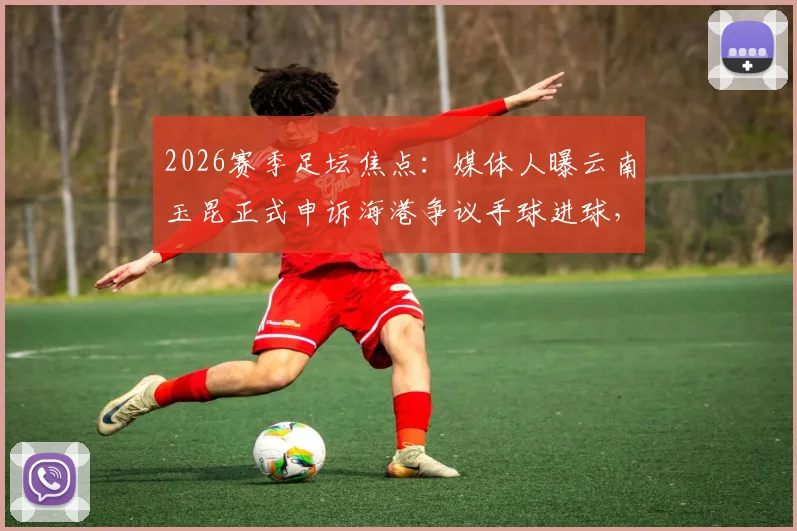 2026赛季足坛焦点:媒体人曝云南玉昆正式申诉海港争议手球进球,详解申诉流程与判罚依据
