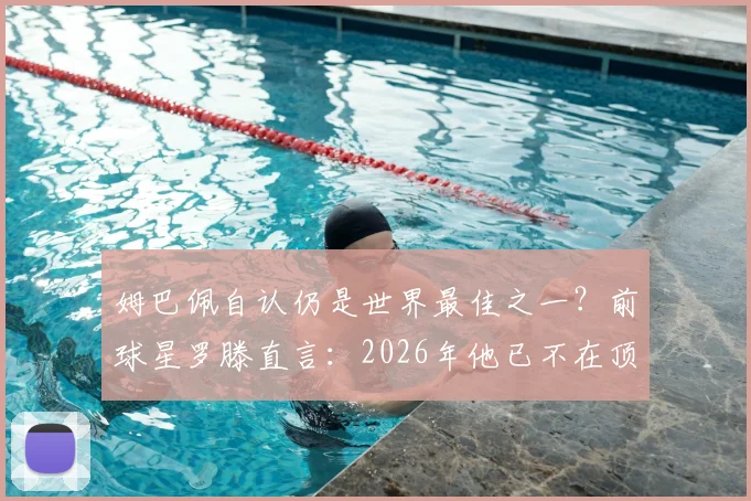 姆巴佩自认仍是世界最佳之一?前球星罗滕直言:2026年他已不在顶级行列,原因有三