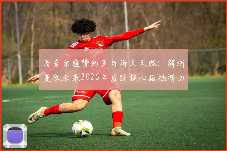 马奎尔盛赞约罗与海文天赋:解析曼联未来2026年后防核心搭档潜力与前景