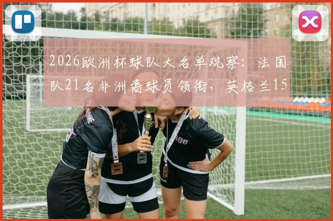 2026欧洲杯球队大名单观察:法国队21名非洲裔球员领衔,英格兰15人,多元化趋势解读