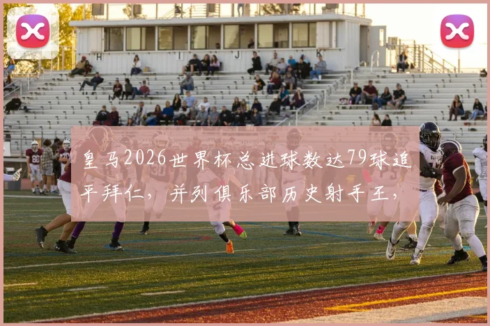 皇马2026世界杯总进球数达79球追平拜仁，并列俱乐部历史射手王，球员个人贡献深度解析