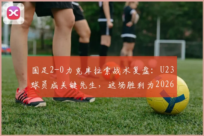 国足2-0力克库拉索战术复盘：U23球员成关键先生，这场胜利为2026带来了哪些新希望？