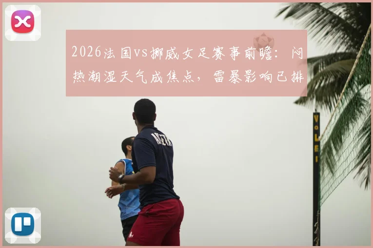 2026法国vs挪威女足赛事前瞻：闷热潮湿天气成焦点，雷暴影响已排除，两队备战策略深度解析