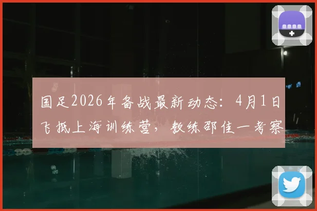 国足2026年备战最新动态：4月1日飞抵上海训练营，教练邵佳一考察球员名单及选人标准解读