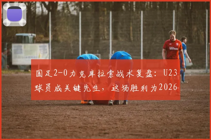 国足2-0力克库拉索战术复盘:U23球员成关键先生,这场胜利为2026带来了哪些新希望?