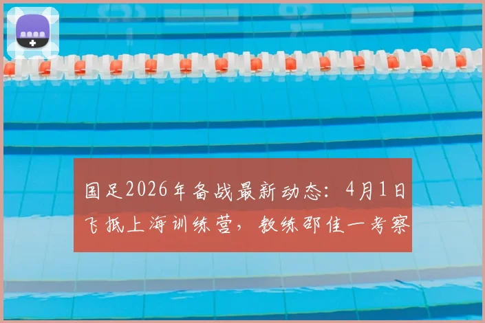 国足2026年备战最新动态：4月1日飞抵上海训练营，教练邵佳一考察球员名单及选人标准解读