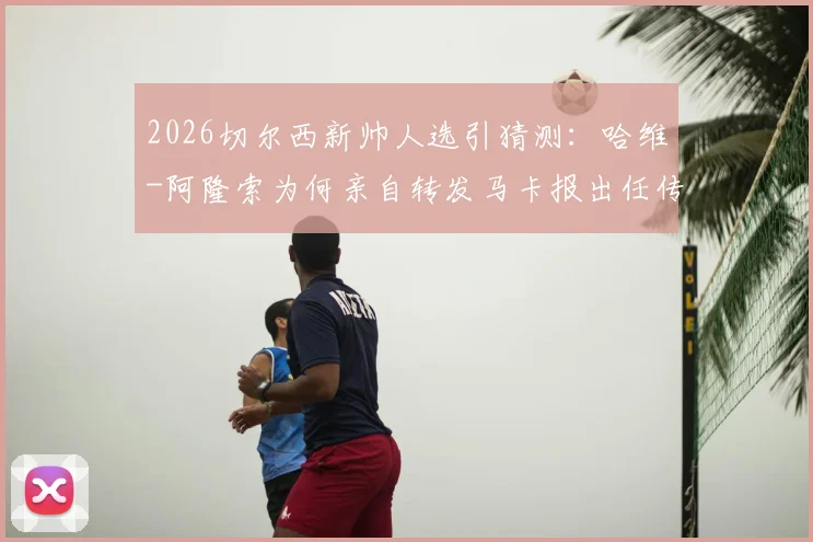 2026切尔西新帅人选引猜测:哈维-阿隆索为何亲自转发马卡报出任传闻?真实意图深度剖析
