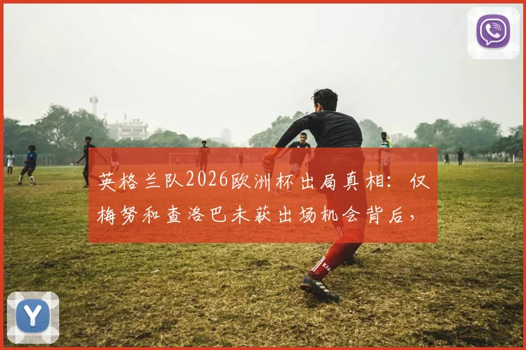 英格兰队2026欧洲杯出局真相:仅梅努和查洛巴未获出场机会背后,索斯盖特用人策略全解析