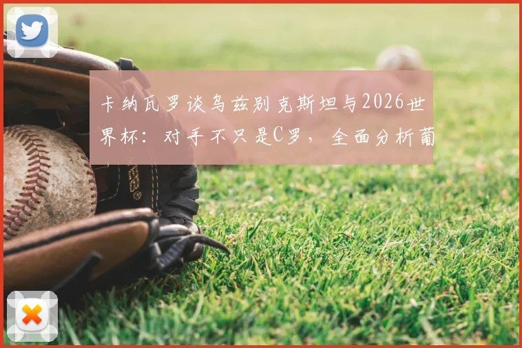 卡纳瓦罗谈乌兹别克斯坦与2026世界杯：对手不只是C罗，全面分析葡萄牙队整体战斗力