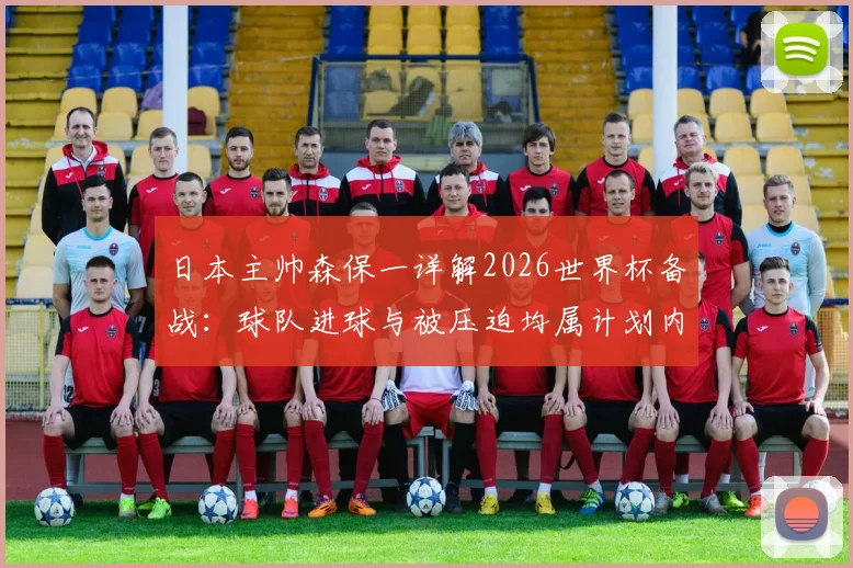 日本主帅森保一详解2026世界杯备战：球队进球与被压迫均属计划内，面对任何对手都坚定争胜