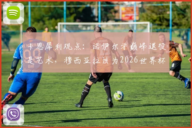 卡恩犀利观点：诺伊尔学巅峰退役是艺术，穆西亚拉该为2026世界杯做何抉择？