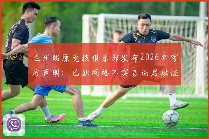 兰州陇原竞技俱乐部发布2026年官方声明:已就网络不实言论启动证据收集,将坚决维权