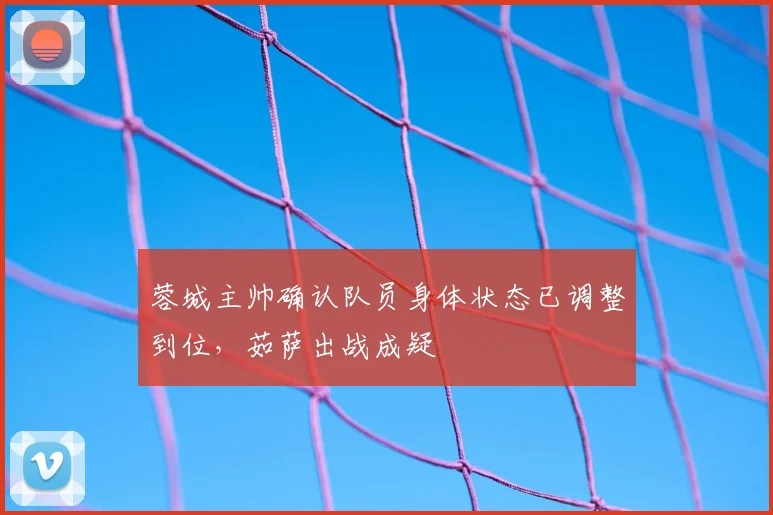 蓉城主帅确认队员身体状态已调整到位,茹萨出战成疑