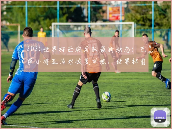 2026世界杯西班牙队最新动态：巴萨小将亚马尔恢复训练，世界杯首战有望登场亮相