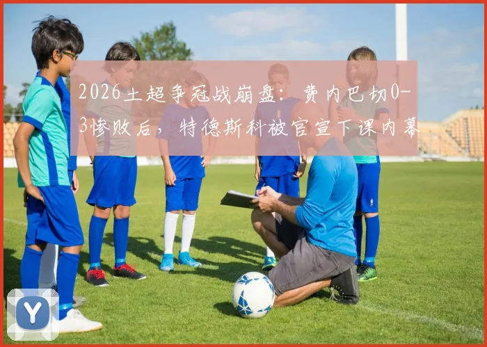 2026土超争冠战崩盘：费内巴切0-3惨败后，特德斯科被官宣下课内幕解析
