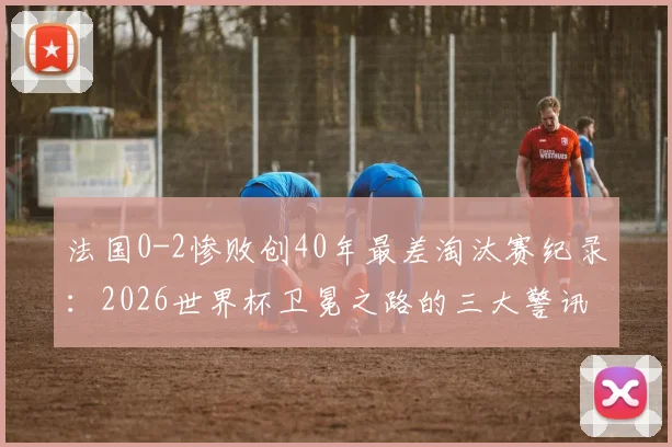 法国0-2惨败创40年最差淘汰赛纪录：2026世界杯卫冕之路的三大警讯与深度复盘
