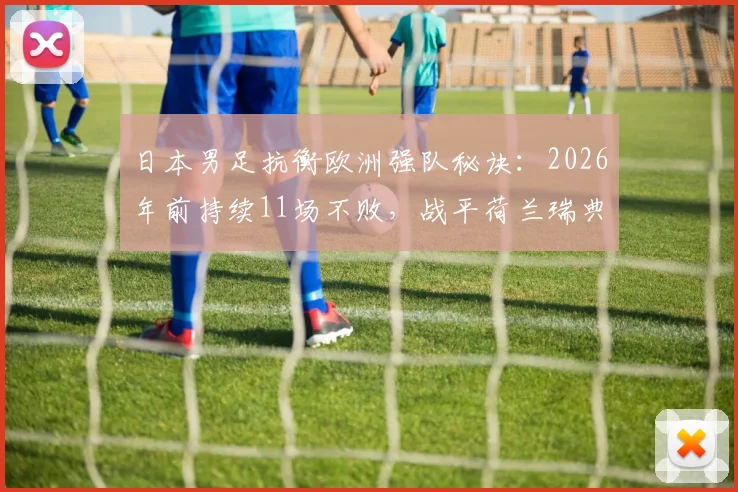 日本男足抗衡欧洲强队秘诀:2026年前持续11场不败,战平荷兰瑞典全解析