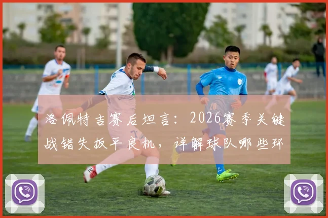 洛佩特吉赛后坦言:2026赛季关键战错失扳平良机,详解球队哪些环节可以做得更好