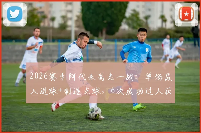 2026赛季阿代米高光一战：单场轰入进球+制造点球，6次成功过人获评8.2分，破门被吹详情解析