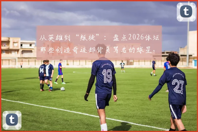 从英雄到“叛徒”：盘点2026体坛那些创造奇迹却背负骂名的球星，球迷为何无法释怀？