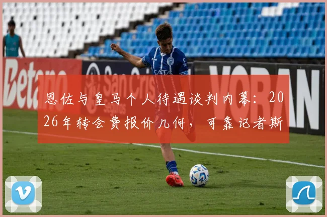 恩佐与皇马个人待遇谈判内幕:2026年转会费报价几何,可靠记者斯基拉消息解读与最终加盟前景分析
