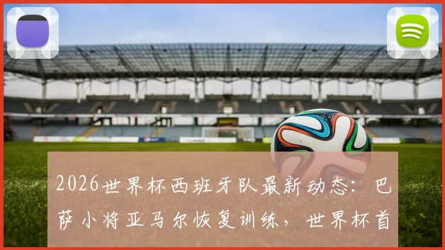 2026世界杯西班牙队最新动态:巴萨小将亚马尔恢复训练,世界杯首战有望登场亮相