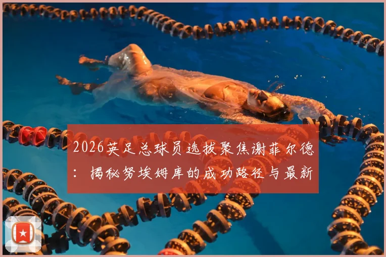 2026英足总球员选拔聚焦谢菲尔德:揭秘努埃姆库的成功路径与最新选秀政策要点