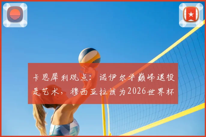 卡恩犀利观点:诺伊尔学巅峰退役是艺术,穆西亚拉该为2026世界杯做何抉择?