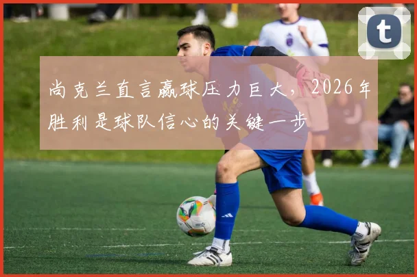 尚克兰直言赢球压力巨大,2026年胜利是球队信心的关键一步