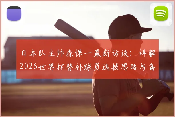 日本队主帅森保一最新访谈：详解2026世界杯替补球员选拔思路与备战关键步骤
