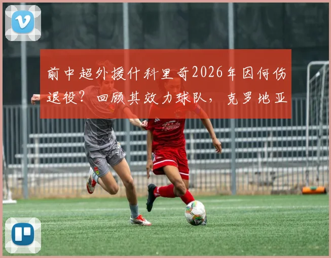 前中超外援什科里奇2026年因何伤退役？回顾其效力球队，克罗地亚队祝福引关注