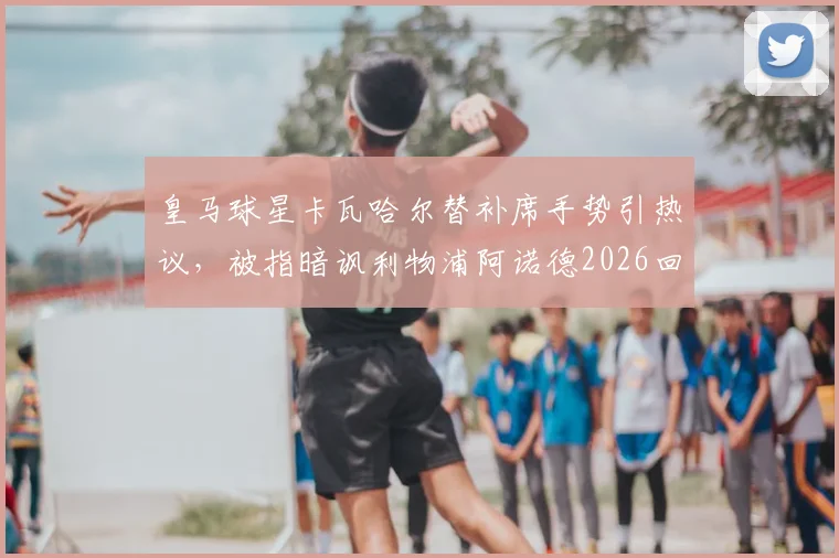 皇马球星卡瓦哈尔替补席手势引热议，被指暗讽利物浦阿诺德2026回防问题