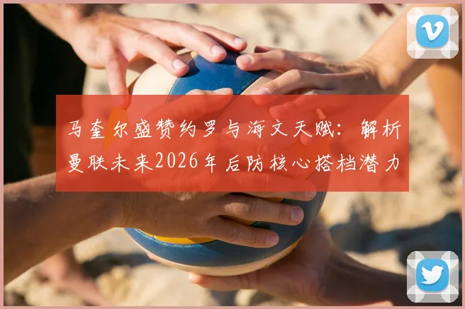 马奎尔盛赞约罗与海文天赋：解析曼联未来2026年后防核心搭档潜力与前景