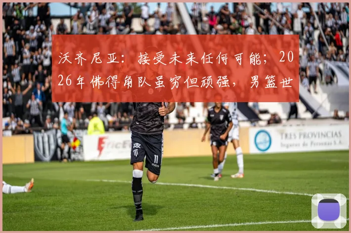 沃齐尼亚：接受未来任何可能；2026年佛得角队虽穷但顽强，男篮世界杯如何迎战强敌？