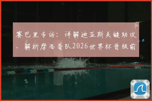 赛巴里专访：详解迪亚斯关键助攻，解析摩洛哥队2026世界杯晋级前景与阵容实力