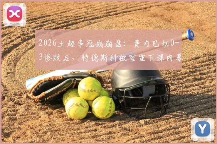2026土超争冠战崩盘：费内巴切0-3惨败后，特德斯科被官宣下课内幕解析