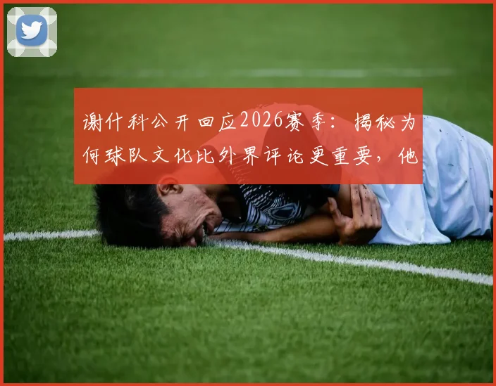 谢什科公开回应2026赛季:揭秘为何球队文化比外界评论更重要,他如何在卡里克手下保持专注