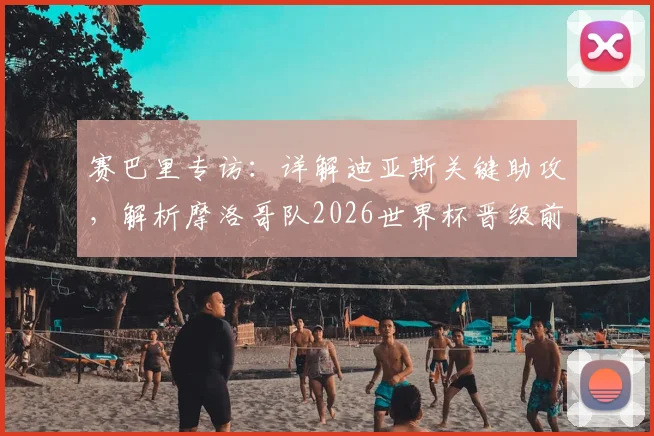 赛巴里专访:详解迪亚斯关键助攻,解析摩洛哥队2026世界杯晋级前景与阵容实力