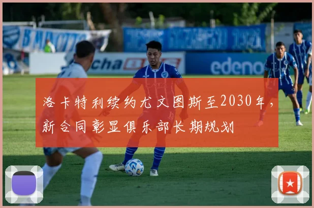 洛卡特利续约尤文图斯至2030年，新合同彰显俱乐部长期规划