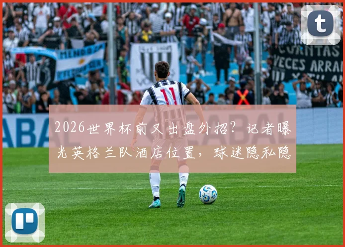 2026世界杯前又出盘外招？记者曝光英格兰队酒店位置，球迷隐私隐患引关注